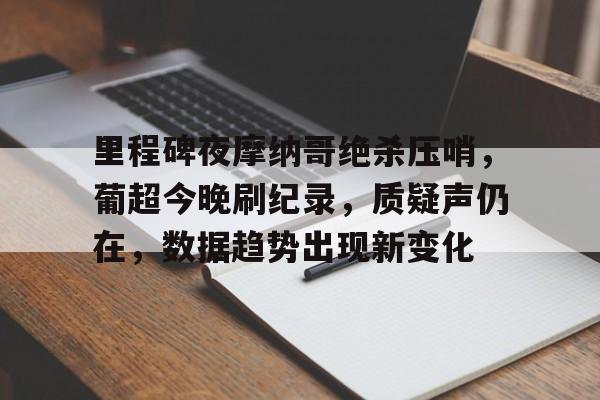 九游-里程碑夜摩纳哥绝杀压哨，葡超今晚刷纪录，质疑声仍在，数据趋势出现新变化的简单介绍