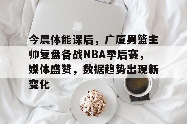 hth-包含今晨体能课后，广厦男篮主帅复盘备战NBA季后赛，媒体盛赞，数据趋势出现新变化的词条
